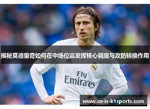 揭秘莫德里奇如何在中场位置发挥核心调度与攻防转换作用