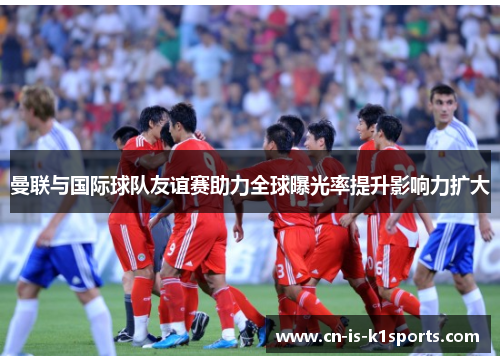 曼联与国际球队友谊赛助力全球曝光率提升影响力扩大 曼联与国际球队友谊赛助力全球曝光率提升影响力扩大