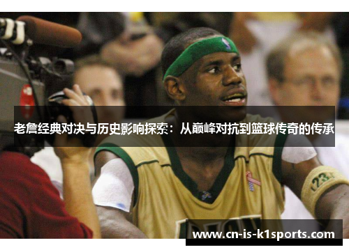 老詹经典对决与历史影响探索：从巅峰对抗到篮球传奇的传承