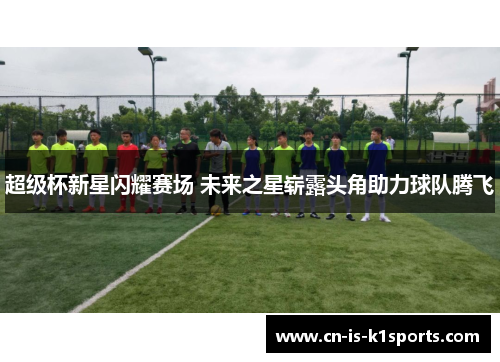 超级杯新星闪耀赛场 未来之星崭露头角助力球队腾飞