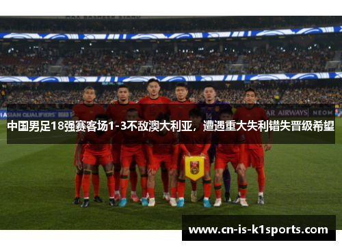 中国男足18强赛客场1-3不敌澳大利亚，遭遇重大失利错失晋级希望