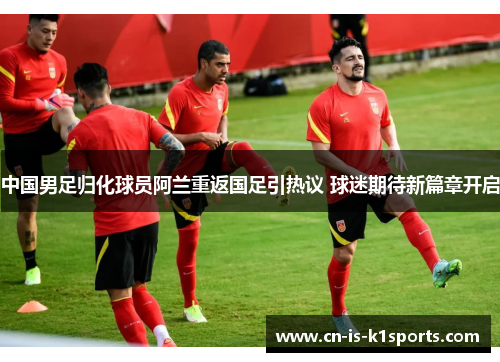 中国男足归化球员阿兰重返国足引热议 球迷期待新篇章开启