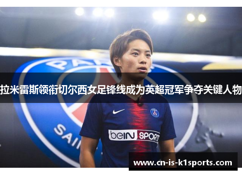 拉米雷斯领衔切尔西女足锋线成为英超冠军争夺关键人物