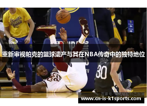 重新审视帕克的篮球遗产与其在NBA传奇中的独特地位