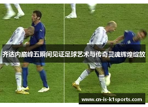 齐达内巅峰五瞬间见证足球艺术与传奇灵魂辉煌绽放