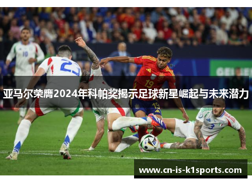 亚马尔荣膺2024年科帕奖揭示足球新星崛起与未来潜力